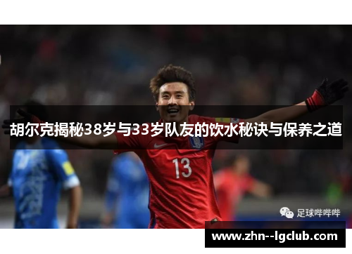 胡尔克揭秘38岁与33岁队友的饮水秘诀与保养之道 胡尔克揭秘38岁与33岁队友的饮水秘诀与保养之道