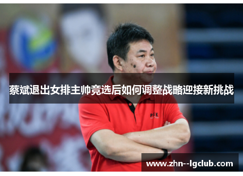 蔡斌退出女排主帅竞选后如何调整战略迎接新挑战 蔡斌退出女排主帅竞选后如何调整战略迎接新挑战