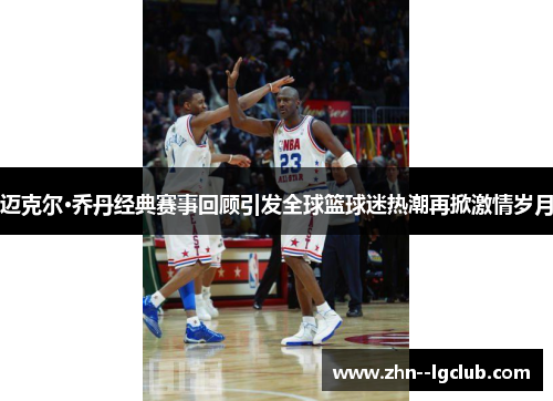 迈克尔·乔丹经典赛事回顾引发全球篮球迷热潮再掀激情岁月