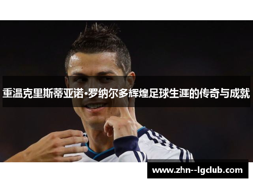 重温克里斯蒂亚诺·罗纳尔多辉煌足球生涯的传奇与成就 重温克里斯蒂亚诺·罗纳尔多辉煌足球生涯的传奇与成就