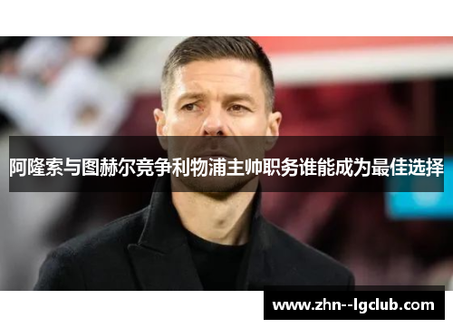 阿隆索与图赫尔竞争利物浦主帅职务谁能成为最佳选择 阿隆索与图赫尔竞争利物浦主帅职务谁能成为最佳选择