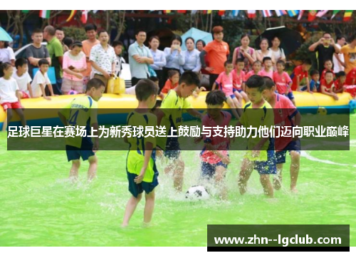 足球巨星在赛场上为新秀球员送上鼓励与支持助力他们迈向职业巅峰 足球巨星在赛场上为新秀球员送上鼓励与支持助力他们迈向职业巅峰