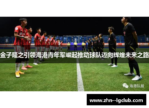 金子隆之引领海港青年军崛起推动球队迈向辉煌未来之路