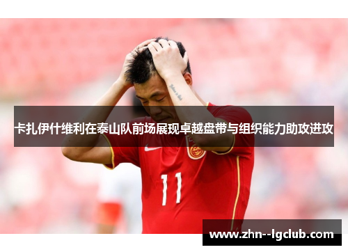 卡扎伊什维利在泰山队前场展现卓越盘带与组织能力助攻进攻