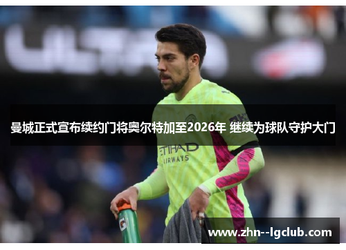 曼城正式宣布续约门将奥尔特加至2026年 继续为球队守护大门