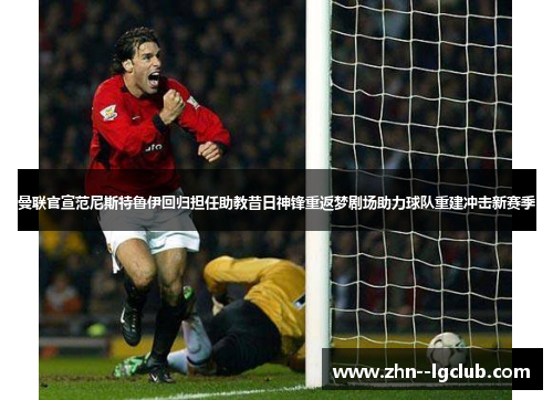 曼联官宣范尼斯特鲁伊回归担任助教昔日神锋重返梦剧场助力球队重建冲击新赛季