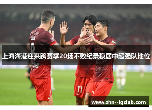 上海海港迎来跨赛季20场不败纪录稳居中超强队地位