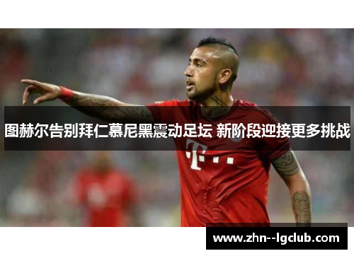 图赫尔告别拜仁慕尼黑震动足坛 新阶段迎接更多挑战 图赫尔告别拜仁慕尼黑震动足坛 新阶段迎接更多挑战