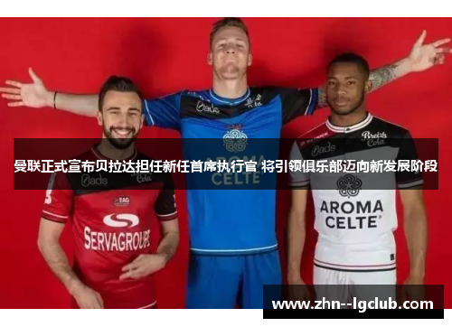 曼联正式宣布贝拉达担任新任首席执行官 将引领俱乐部迈向新发展阶段